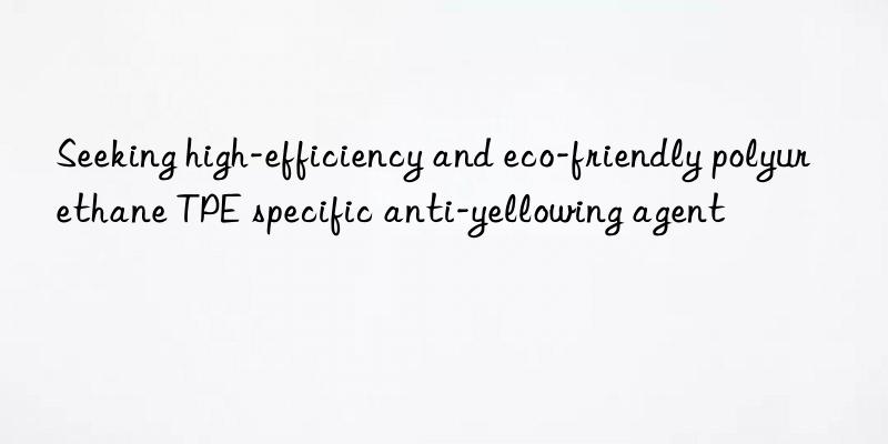 seeking high-efficiency and eco-friendly polyurethane tpe specific anti-yellowing agent