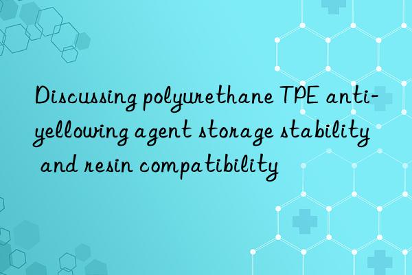 discussing polyurethane tpe anti-yellowing agent storage stability and resin compatibility