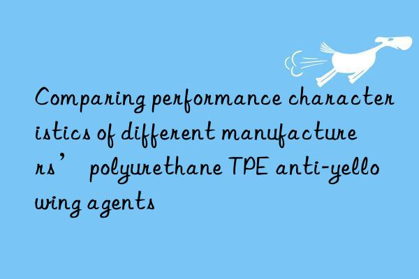 comparing performance characteristics of different manufacturers’ polyurethane tpe anti-yellowing agents