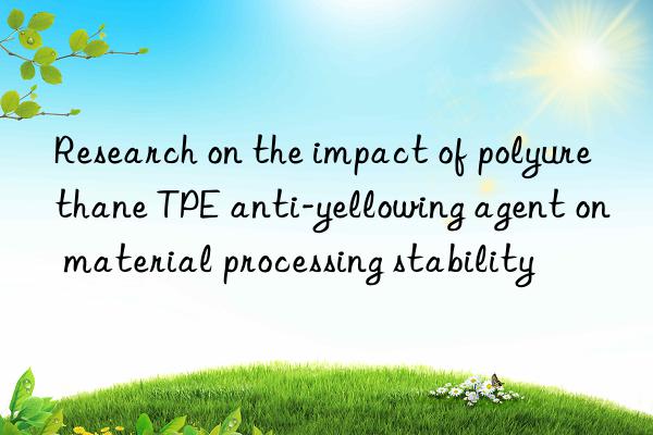 research on the impact of polyurethane tpe anti-yellowing agent on material processing stability