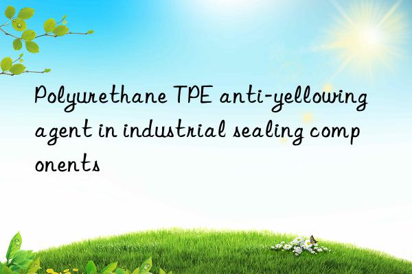 polyurethane tpe anti-yellowing agent in industrial sealing components