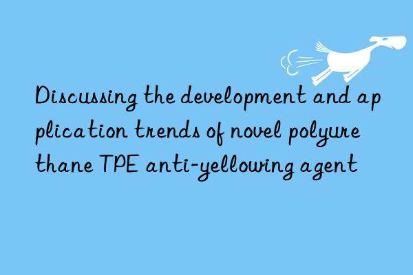 discussing the development and application trends of novel polyurethane tpe anti-yellowing agent