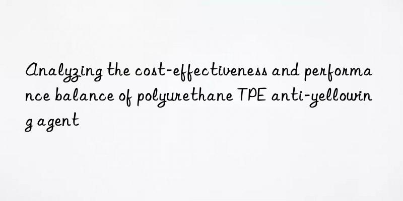analyzing the cost-effectiveness and performance balance of polyurethane tpe anti-yellowing agent