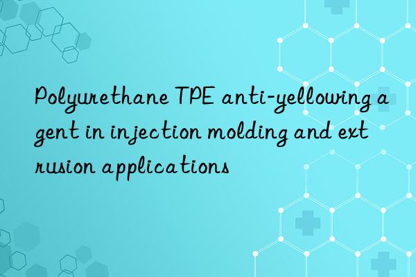 polyurethane tpe anti-yellowing agent in injection molding and extrusion applications