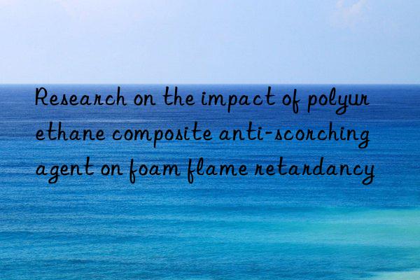 research on the impact of polyurethane composite anti-scorching agent on foam flame retardancy