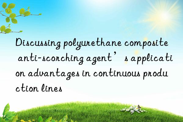 discussing polyurethane composite anti-scorching agent’s application advantages in continuous production lines