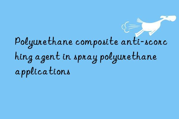 polyurethane composite anti-scorching agent in spray polyurethane applications