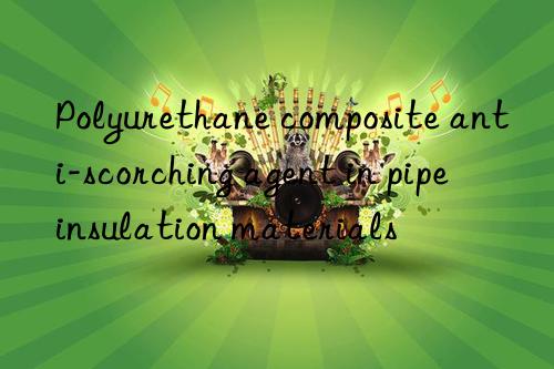 polyurethane composite anti-scorching agent in pipe insulation materials
