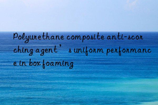 polyurethane composite anti-scorching agent’s uniform performance in box foaming