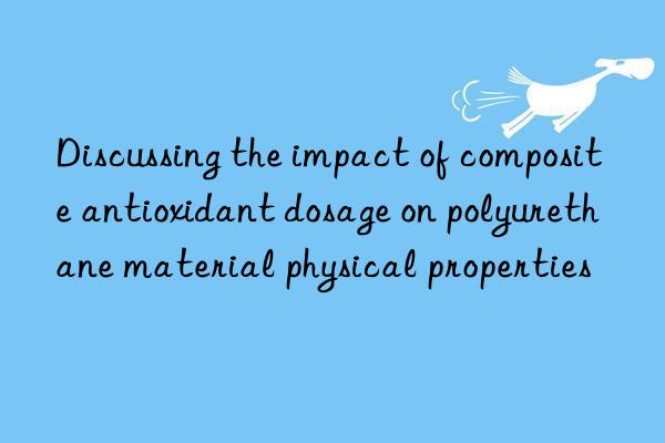 discussing the impact of composite antioxidant dosage on polyurethane material physical properties