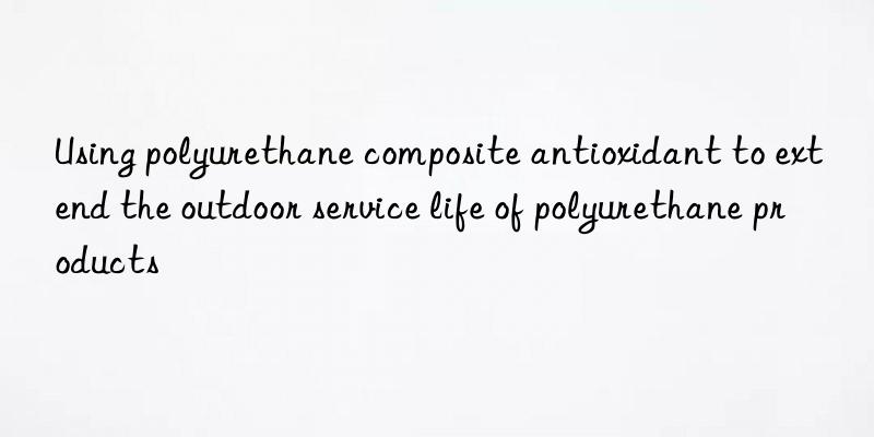 using polyurethane composite antioxidant to extend the outdoor service life of polyurethane products
