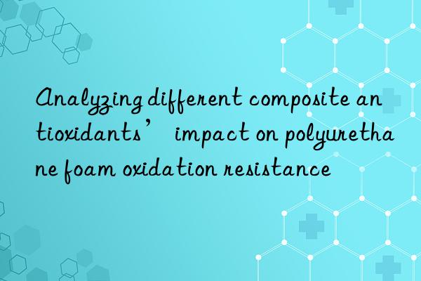 analyzing different composite antioxidants’ impact on polyurethane foam oxidation resistance