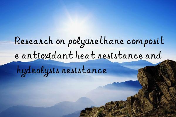research on polyurethane composite antioxidant heat resistance and hydrolysis resistance