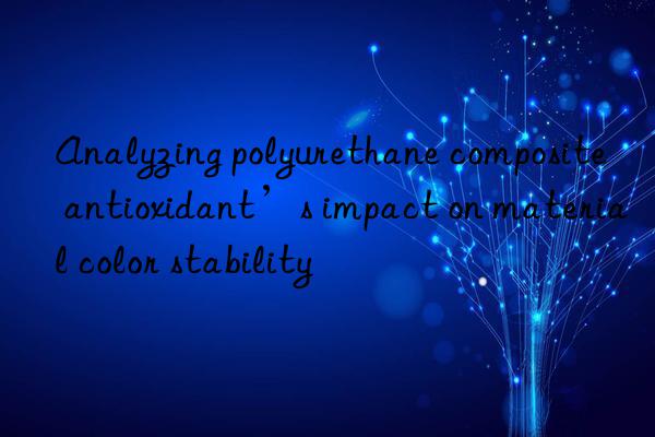 analyzing polyurethane composite antioxidant’s impact on material color stability