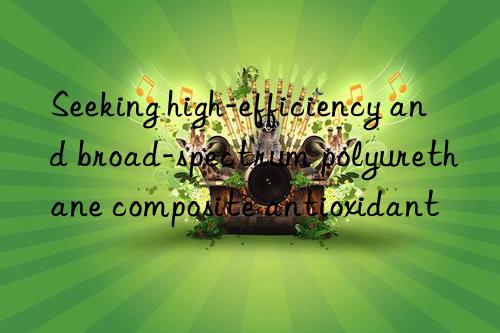 seeking high-efficiency and broad-spectrum polyurethane composite antioxidant