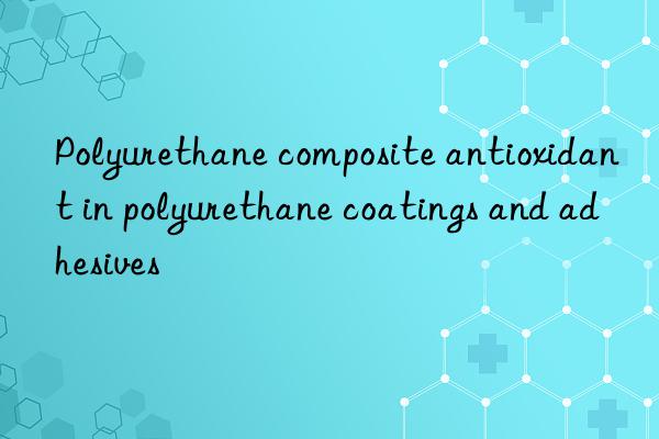 polyurethane composite antioxidant in polyurethane coatings and adhesives