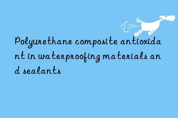 polyurethane composite antioxidant in waterproofing materials and sealants