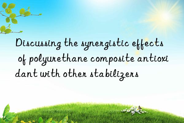 discussing the synergistic effects of polyurethane composite antioxidant with other stabilizers