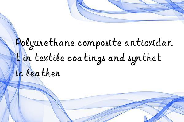 polyurethane composite antioxidant in textile coatings and synthetic leather