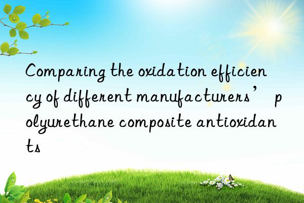 comparing the oxidation efficiency of different manufacturers’ polyurethane composite antioxidants