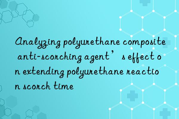 analyzing polyurethane composite anti-scorching agent’s effect on extending polyurethane reaction scorch time