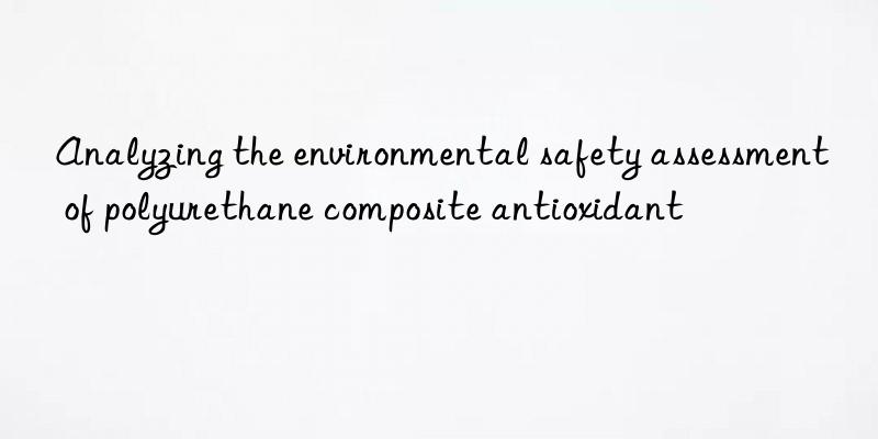 analyzing the environmental safety assessment of polyurethane composite antioxidant