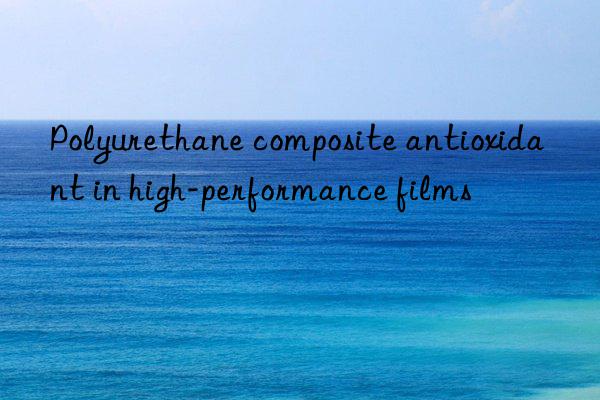 polyurethane composite antioxidant in high-performance films