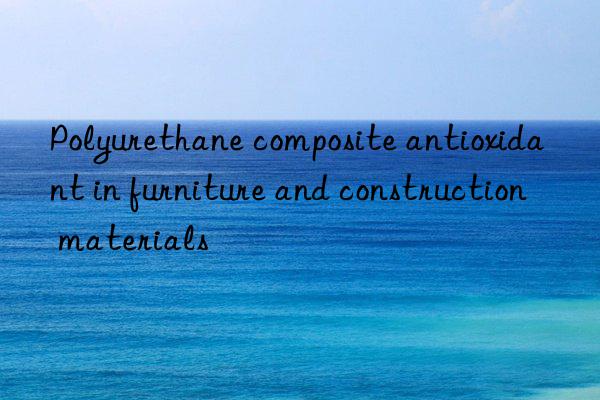 polyurethane composite antioxidant in furniture and construction materials