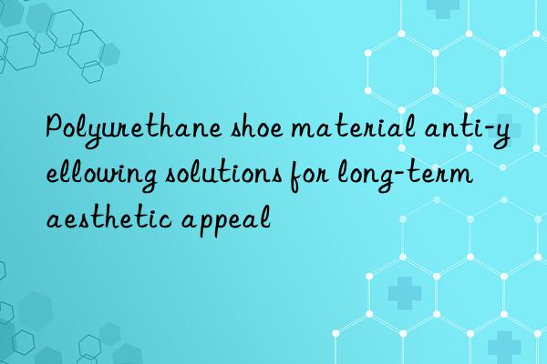 polyurethane shoe material anti-yellowing solutions for long-term aesthetic appeal