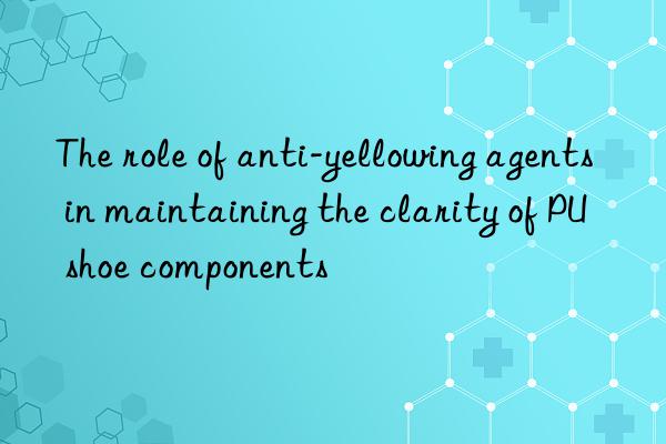 the role of anti-yellowing agents in maintaining the clarity of pu shoe components