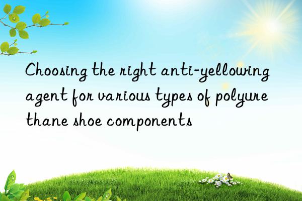 choosing the right anti-yellowing agent for various types of polyurethane shoe components
