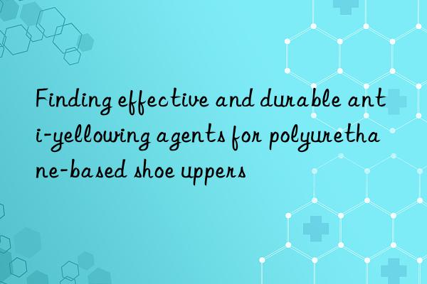 finding effective and durable anti-yellowing agents for polyurethane-based shoe uppers