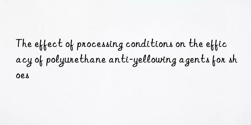 the effect of processing conditions on the efficacy of polyurethane anti-yellowing agents for shoes