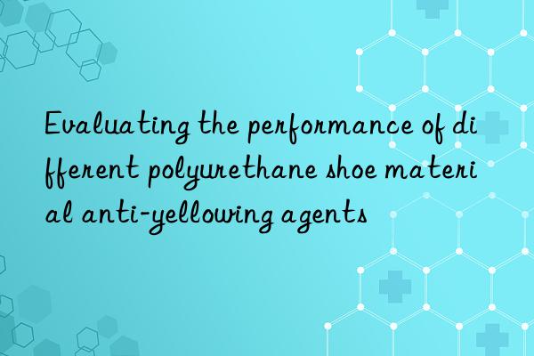 evaluating the performance of different polyurethane shoe material anti-yellowing agents