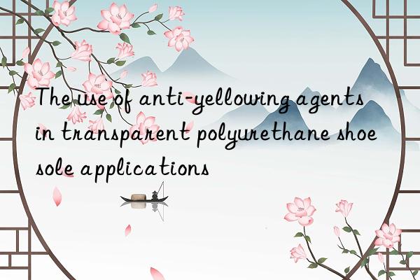 the use of anti-yellowing agents in transparent polyurethane shoe sole applications