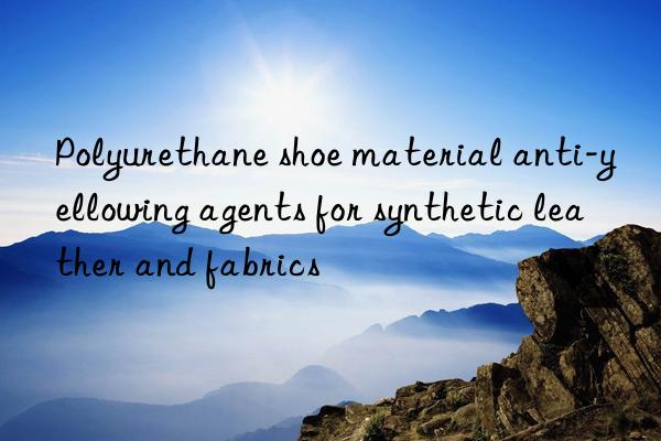 polyurethane shoe material anti-yellowing agents for synthetic leather and fabrics