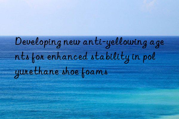 developing new anti-yellowing agents for enhanced stability in polyurethane shoe foams