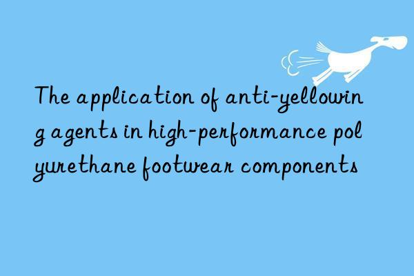 the application of anti-yellowing agents in high-performance polyurethane footwear components
