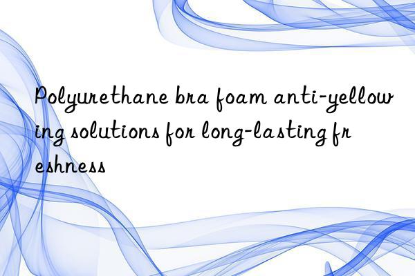 polyurethane bra foam anti-yellowing solutions for long-lasting freshness
