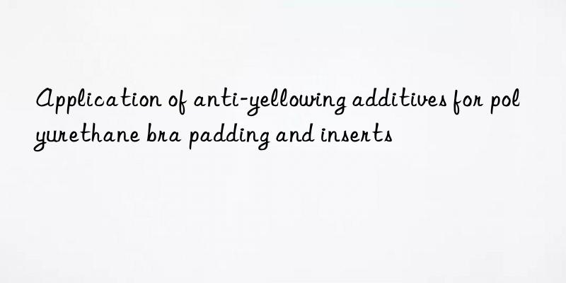 application of anti-yellowing additives for polyurethane bra padding and inserts