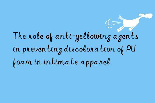 the role of anti-yellowing agents in preventing discoloration of pu foam in intimate apparel