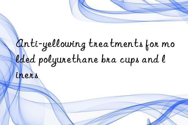 anti-yellowing treatments for molded polyurethane bra cups and liners