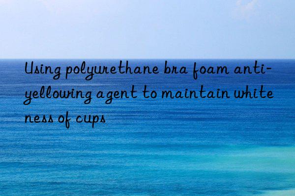 using polyurethane bra foam anti-yellowing agent to maintain whiteness of cups