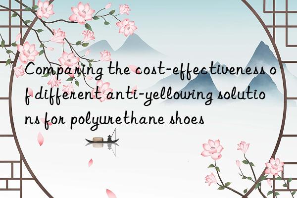 comparing the cost-effectiveness of different anti-yellowing solutions for polyurethane shoes