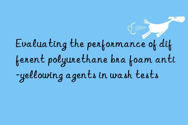 evaluating the performance of different polyurethane bra foam anti-yellowing agents in wash tests