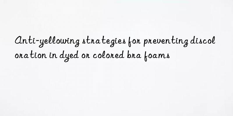 anti-yellowing strategies for preventing discoloration in dyed or colored bra foams
