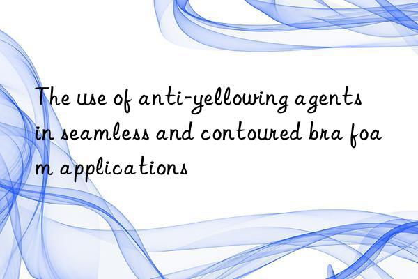 the use of anti-yellowing agents in seamless and contoured bra foam applications