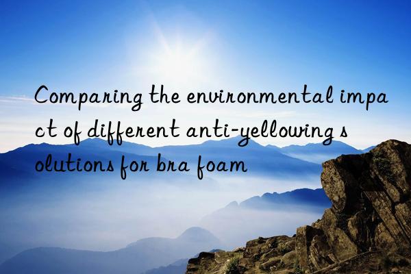 comparing the environmental impact of different anti-yellowing solutions for bra foam