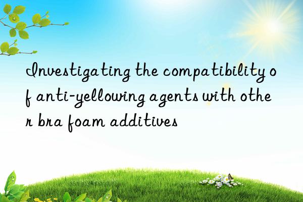 investigating the compatibility of anti-yellowing agents with other bra foam additives