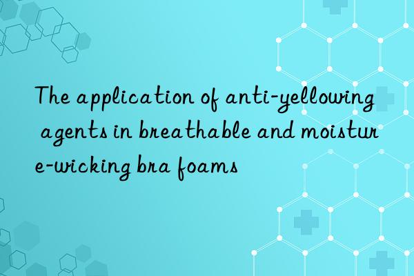 the application of anti-yellowing agents in breathable and moisture-wicking bra foams